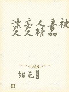 漂亮人妻被黑人久久精品