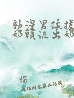 动漫男揉搓美女奶头流出奶水视频