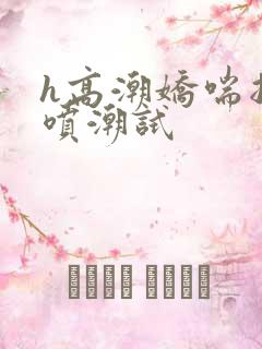 h高潮娇喘抽搐喷潮试