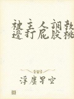 被主人调教边c边打屁股桃子小说