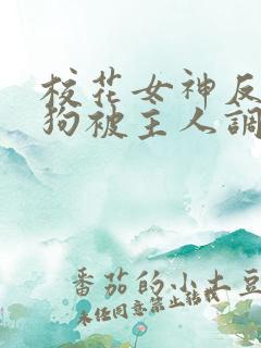 校花女神反差母狗被主人调教羞辱