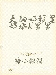 大胸奶头晃着喷奶水h男男