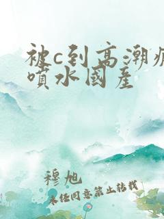 被c到高潮疯狂喷水国产