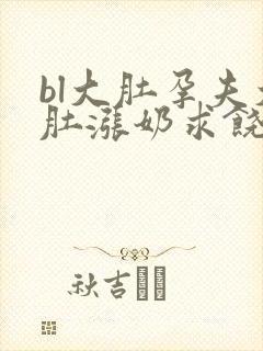 bl大肚孕夫大肚涨奶求饶小说免费阅读