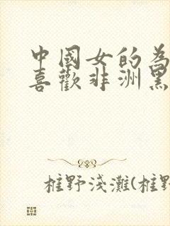 中国女的为什么喜欢非洲黑人呢