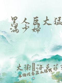 黑人巨大猛交丰满少妇