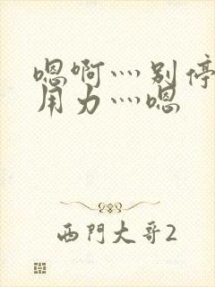 嗯啊灬别停啊灬用力灬嗯