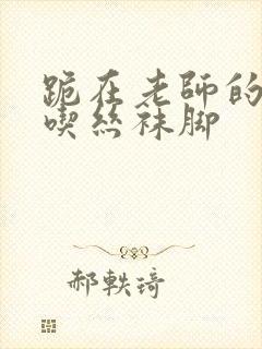 跪在老师的脚下吃丝袜脚