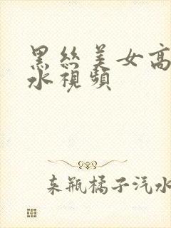 黑丝美女高潮喷水视频