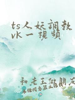 ts人妖调教丨vk一视频