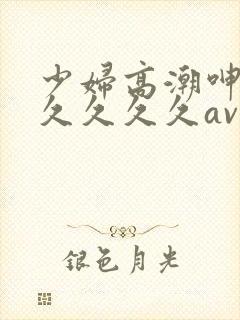 少妇高潮呻吟久久久久久av