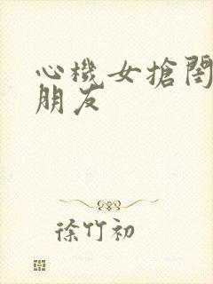 心机女抢闺蜜男朋友