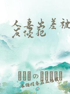 人妻出差被夫朋友侵犯