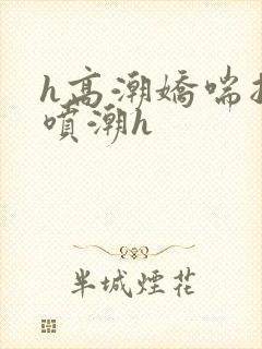 h高潮娇喘抽搐喷潮h