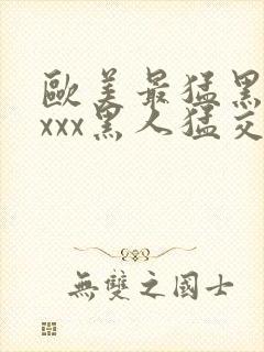 欧美最猛黑人xxxx黑人猛交3p