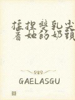 揉捏双乳尖玩弄着她的奶头xs