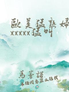 欧美猛熟妇老色xxxxx猛叫