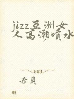 jizz亚洲女人高潮喷水