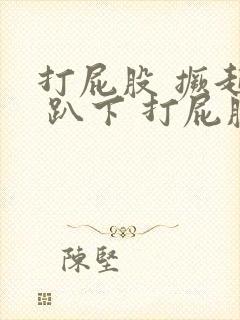 打屁股 撅起来 趴下 打屁股