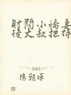 财阀小娇妻闪婚后大叔把持不住了免费阅读