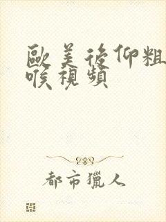 欧美后仰粗暴深喉视频