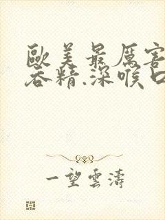 欧美最厉害深喉吞精.深喉口爆呕吐