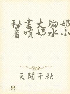 秘书大胸奶头晃着喷奶水小说