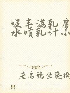 吸丰满乳房的奶水喷乳汁小说