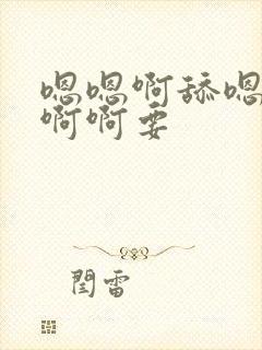 嗯嗯啊舔嗯啊啊啊啊要