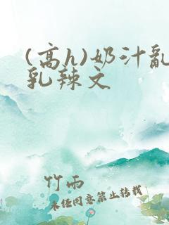 (高h)奶汁乱乳辣文