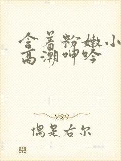 含着粉嫩小奶头高潮呻吟