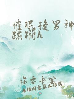 催眠后男神任我蹂躏h