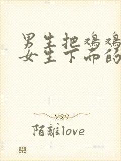 男生把鸡鸡插入女生下面的视频