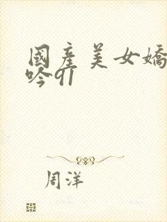 国产美女娇喘呻吟91