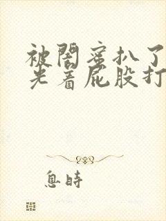 被闺蜜扒了内裤光着屁股打