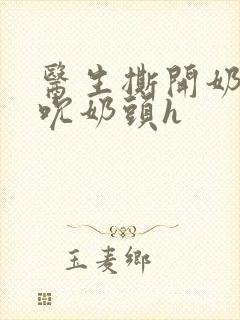 医生撕开奶罩揉吮奶头h