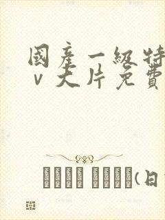 国产一级特黄aⅴ大片免费