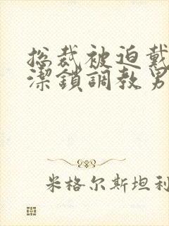 总裁被迫戴上贞洁锁调教男男小说