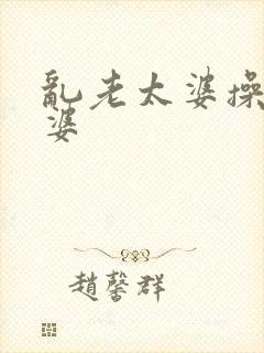 乱老太婆操老太婆