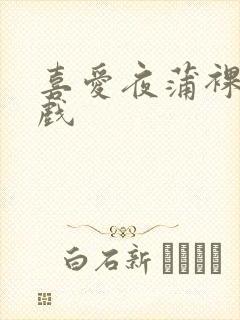 喜爱夜蒲裸身床戏