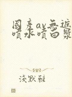 国产av无遮挡喷水喷白浆