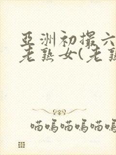 亚洲初撮六十路老熟女(老熟女熟妇)