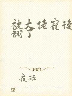 被大佬宠后我野翻了