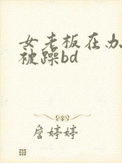 女老板在办公室被躁bd