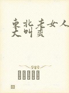 东北老女人高潮大叫爽