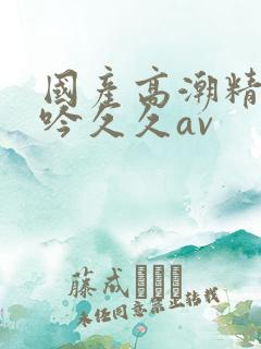 国产高潮精品呻吟久久av