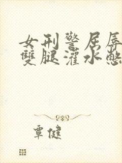 女刑警屈辱张开双腿灌水憋尿小说