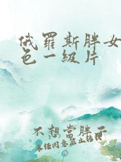 俄罗斯胖女人黄色一级片