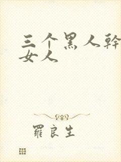 三个黑人干一个女人