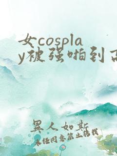 女cosplay被强啪到高潮小说